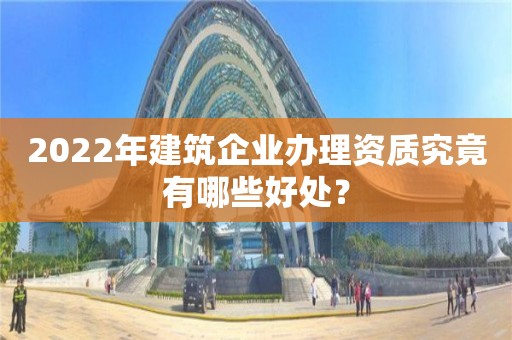 2022年建筑企业办理资质究竟有哪些好处? 2022年建筑企业办理资质究竟有哪些好处?