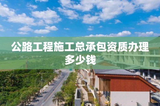 公路工程施工总承包资质办理多少钱