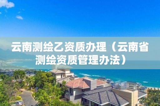 云南测绘乙资质办理(云南省测绘资质管理办法)