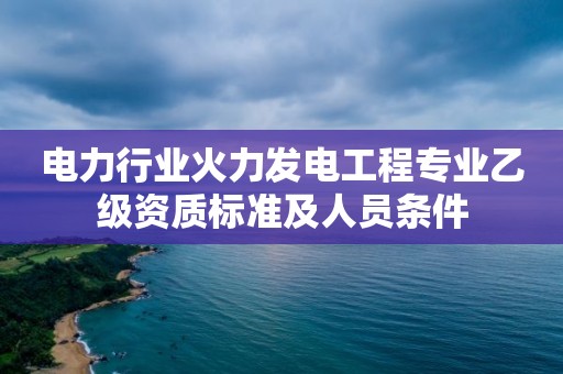 电力行业火力发电工程专业乙级资质标准及人员条件 电力行业火力发电工程专业乙级资质标准及人员条件