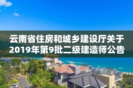 云南省住房和城乡建设厅关于2019年第9批二级建造师公告 云南省住房和城乡建设厅关于2019年第9批二级建造师公告
