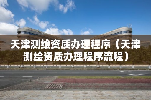 天津测绘资质办理程序(天津测绘资质办理程序流程) 天津测绘资质办理程序(天津测绘资质办理程序流程)