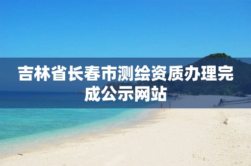 吉林省长春市测绘资质办理完成公示网站 吉林省长春市测绘资质办理完成公示网站