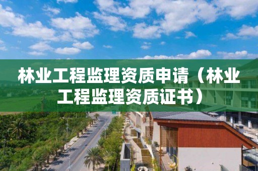 林业工程监理资质申请（林业工程监理资质证书）