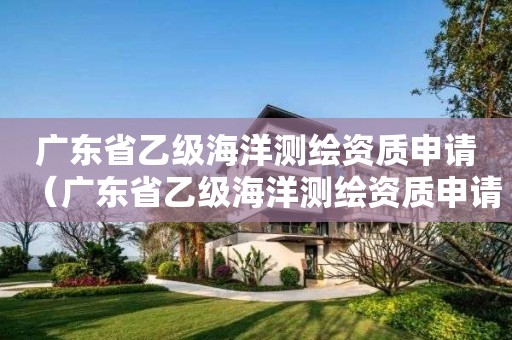 广东省乙级海洋测绘资质申请(广东省乙级海洋测绘资质申请表)