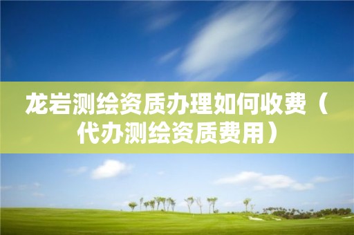 龙岩测绘资质办理如何收费（代办测绘资质费用）