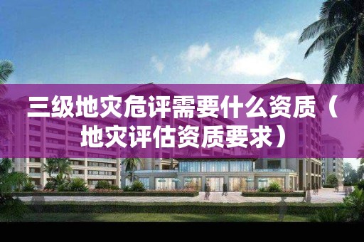 三级地灾危评需要什么资质（地灾评估资质要求）