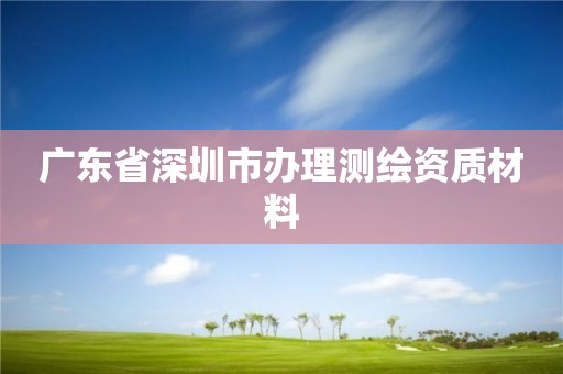 广东省深圳市办理测绘资质材料 广东省深圳市办理测绘资质材料