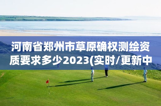 河南省郑州市草原确权测绘资质要求多少2023(实时/更新中) 河南省郑州市草原确权测绘资质要求多少2023(实时/更新中)