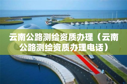 云南公路测绘资质办理(云南公路测绘资质办理电话)