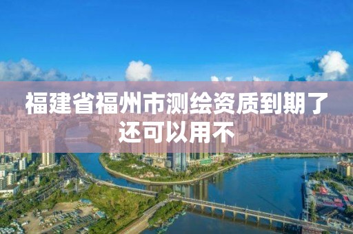 福建省福州市测绘资质到期了还可以用不 福建省福州市测绘资质到期了还可以用不