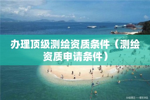 办理顶级测绘资质条件(测绘资质申请条件)