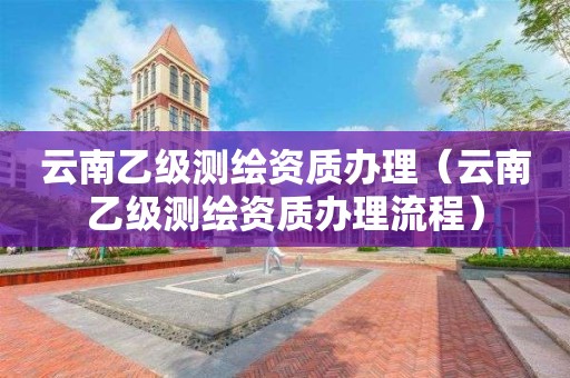 云南乙级测绘资质办理(云南乙级测绘资质办理流程)