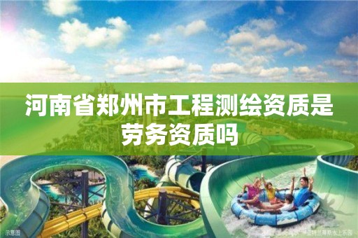 河南省郑州市工程测绘资质是劳务资质吗 河南省郑州市工程测绘资质是劳务资质吗