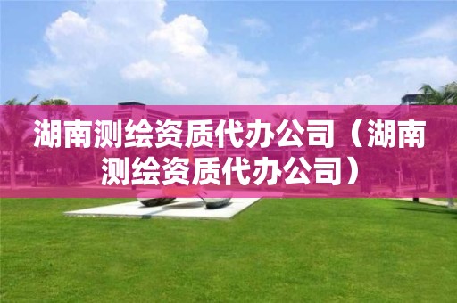 湖南测绘资质代办公司(湖南测绘资质代办公司)