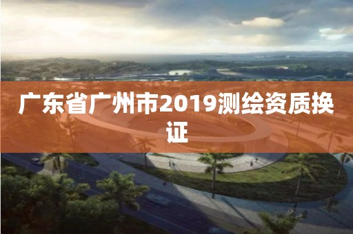 广东省广州市2019测绘资质换证 广东省广州市2019测绘资质换证