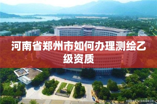 河南省郑州市如何办理测绘乙级资质