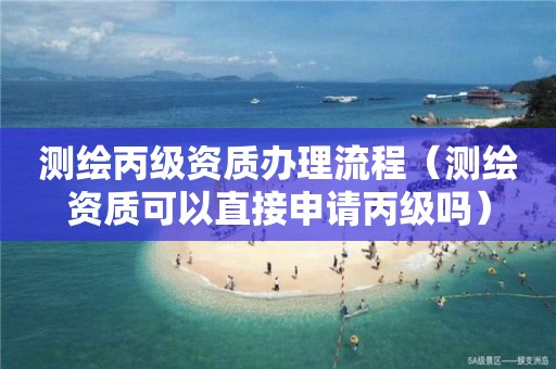 测绘丙级资质办理流程(测绘资质可以直接申请丙级吗)