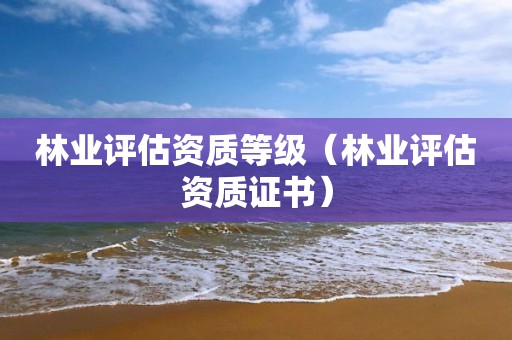 林业评估资质等级(林业评估资质证书) 林业评估资质等级(林业评估资质证书)