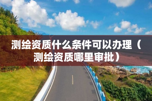 测绘资质什么条件可以办理(测绘资质哪里审批)