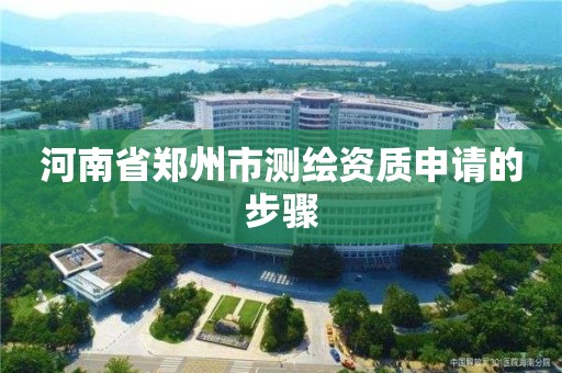 河南省郑州市测绘资质申请的步骤 河南省郑州市测绘资质申请的步骤