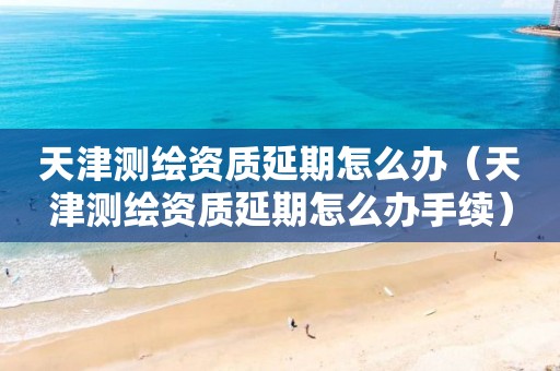 天津测绘资质延期怎么办（天津测绘资质延期怎么办手续）