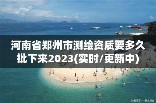 河南省郑州市测绘资质要多久批下来2023(实时/更新中)