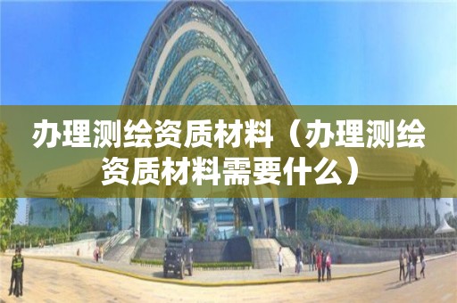 办理测绘资质材料(办理测绘资质材料需要什么)