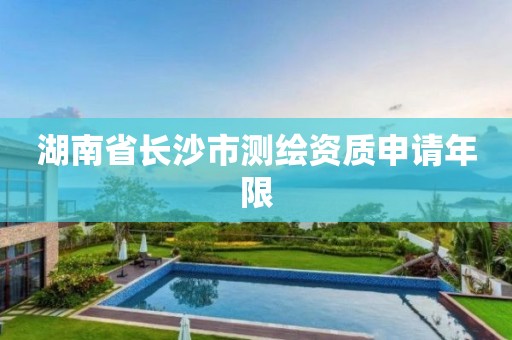 湖南省长沙市测绘资质申请年限 湖南省长沙市测绘资质申请年限
