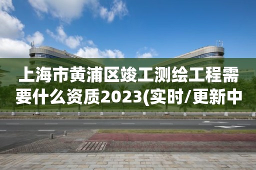上海市黄浦区竣工测绘工程需要什么资质2023(实时/更新中) 上海市黄浦区竣工测绘工程需要什么资质2023(实时/更新中)