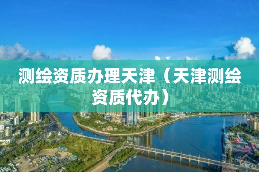 测绘资质办理天津(天津测绘资质代办)