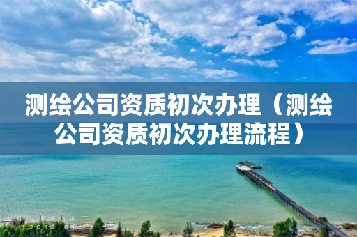 测绘公司资质初次办理(测绘公司资质初次办理流程)