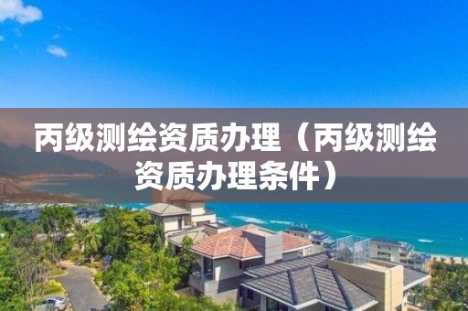 丙级测绘资质办理(丙级测绘资质办理条件)