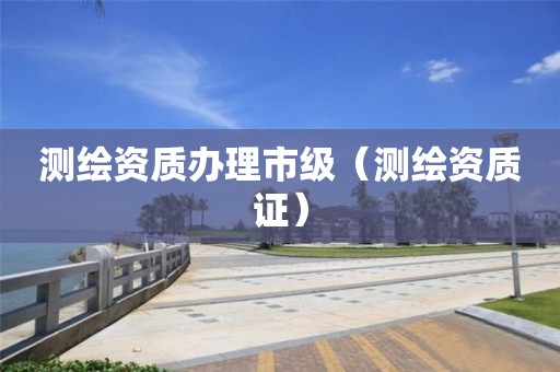 测绘资质办理市级(测绘资质证)