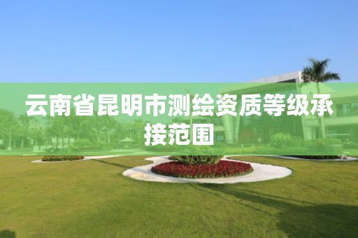 云南省昆明市测绘资质等级承接范围 云南省昆明市测绘资质等级承接范围