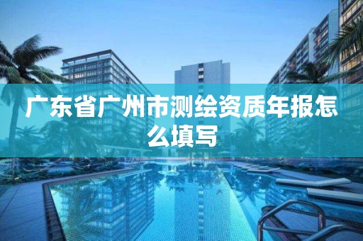 广东省广州市测绘资质年报怎么填写 广东省广州市测绘资质年报怎么填写