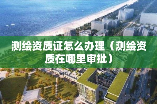 测绘资质证怎么办理(测绘资质在哪里审批)