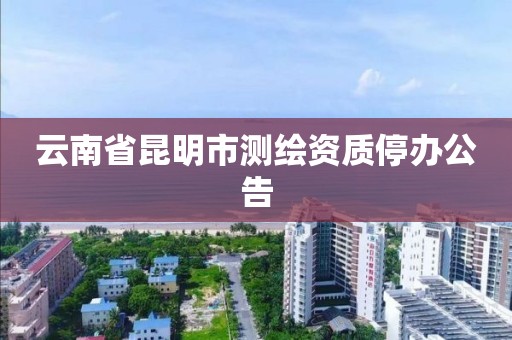 云南省昆明市测绘资质停办公告 云南省昆明市测绘资质停办公告