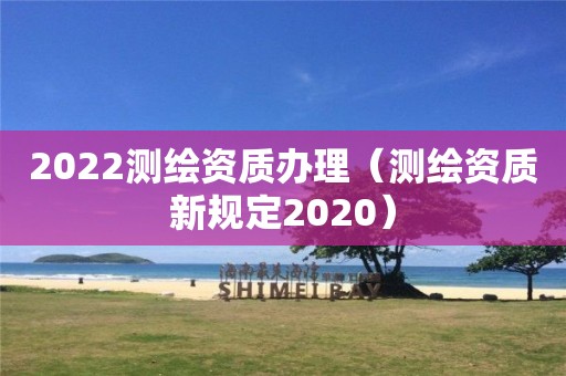 2022测绘资质办理(测绘资质新规定2020)