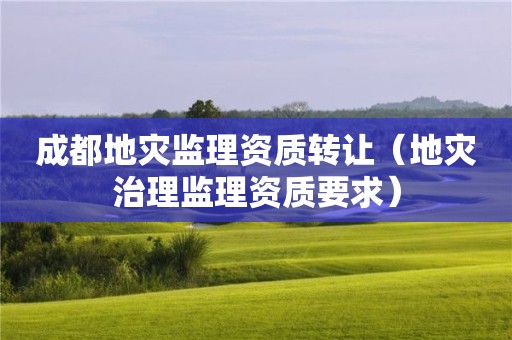 成都地灾监理资质转让（地灾治理监理资质要求）
