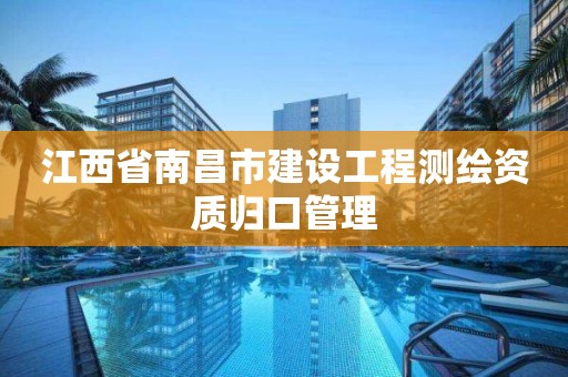 江西省南昌市建设工程测绘资质归口管理