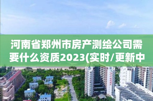 河南省郑州市房产测绘公司需要什么资质2023(实时/更新中) 河南省郑州市房产测绘公司需要什么资质2023(实时/更新中)