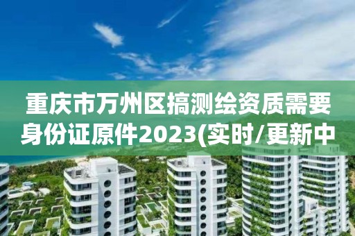 重庆市万州区搞测绘资质需要身份证原件2023(实时/更新中) 重庆市万州区搞测绘资质需要身份证原件2023(实时/更新中)