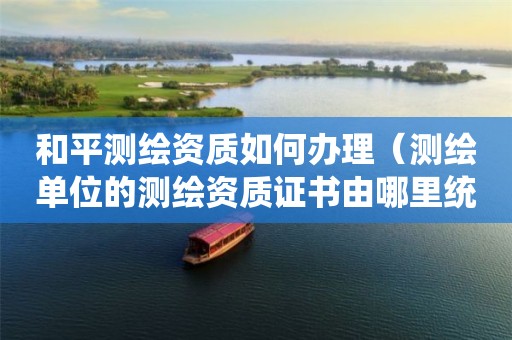 和平测绘资质如何办理(测绘单位的测绘资质证书由哪里统一规定) 和平测绘资质如何办理(测绘单位的测绘资质证书由哪里统一规定)