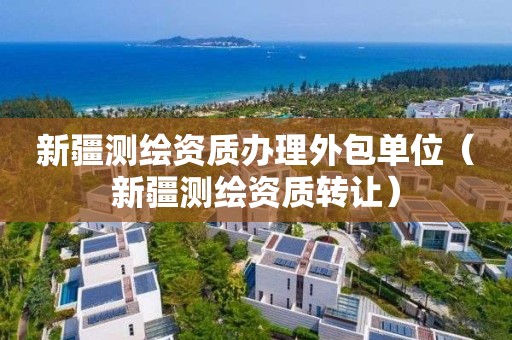 新疆测绘资质办理外包单位(新疆测绘资质转让)