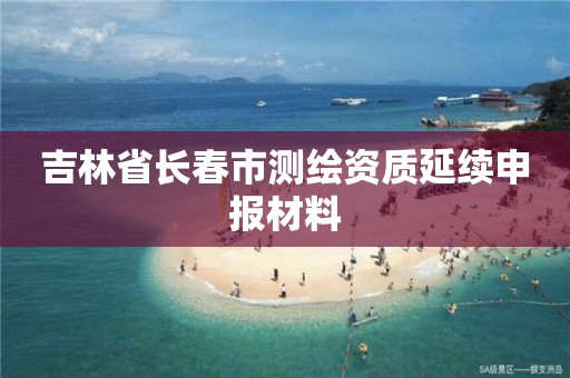 吉林省长春市测绘资质延续申报材料 吉林省长春市测绘资质延续申报材料