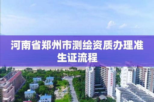 河南省郑州市测绘资质办理准生证流程 河南省郑州市测绘资质办理准生证流程