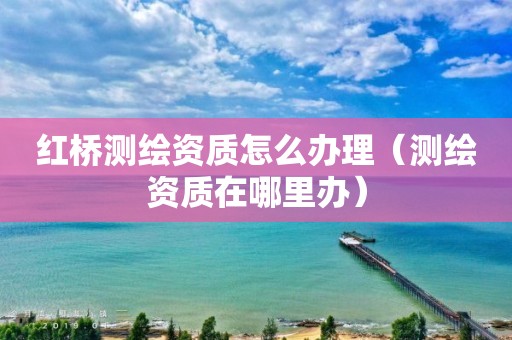 红桥测绘资质怎么办理(测绘资质在哪里办) 红桥测绘资质怎么办理(测绘资质在哪里办)