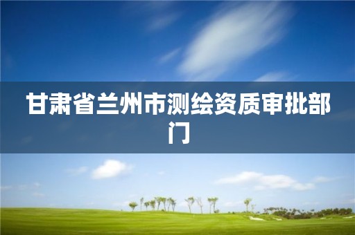 甘肃省兰州市测绘资质审批部门 甘肃省兰州市测绘资质审批部门