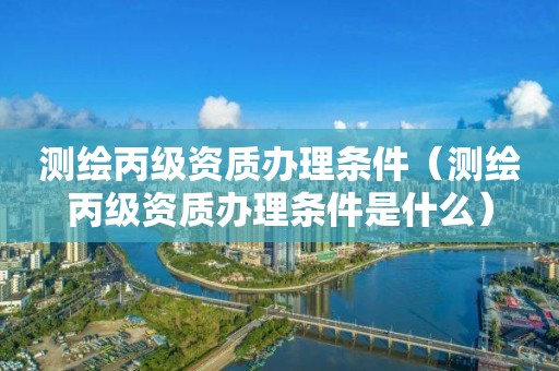 测绘丙级资质办理条件（测绘丙级资质办理条件是什么）